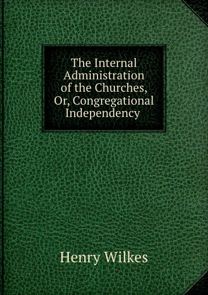 Обложка книги The Internal Administration of the Churches, Or, Congregational Independency ., Henry Wilkes