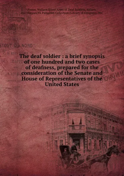 Обложка книги The deaf soldier : a brief synopsis of one hundred and two cases of deafness, prepared for the consideration of the Senate and House of Representatives of the United States, Wallace Foster
