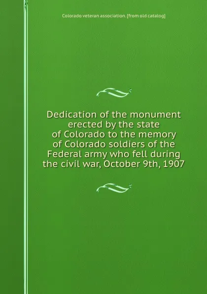 Обложка книги Dedication of the monument erected by the state of Colorado to the memory of Colorado soldiers of the Federal army who fell during the civil war, October 9th, 1907, 