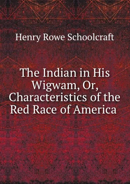 Обложка книги The Indian in His Wigwam, Or, Characteristics of the Red Race of America ., Henry Rowe Schoolcraft
