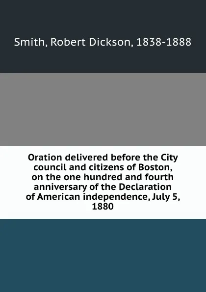 Обложка книги Oration delivered before the City council and citizens of Boston, on the one hundred and fourth anniversary of the Declaration of American independence, July 5, 1880, Robert Dickson Smith