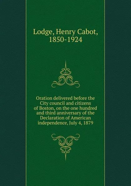 Обложка книги Oration delivered before the City council and citizens of Boston, on the one hundred and third anniversary of the Declaration of American independence, July 4, 1879, Henry Cabot Lodge