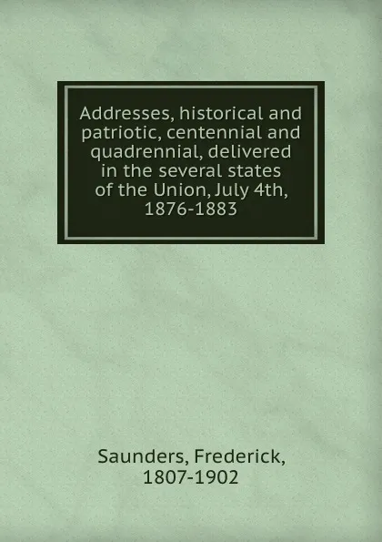 Обложка книги Addresses, historical and patriotic, centennial and quadrennial, delivered in the several states of the Union, July 4th, 1876-1883, Frederick Saunders