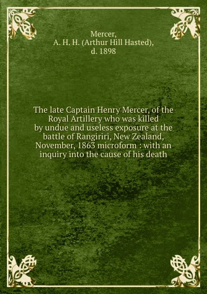 Обложка книги The late Captain Henry Mercer, of the Royal Artillery who was killed by undue and useless exposure at the battle of Rangiriri, New Zealand, November, 1863 microform : with an inquiry into the cause of his death, Arthur Hill Hasted Mercer