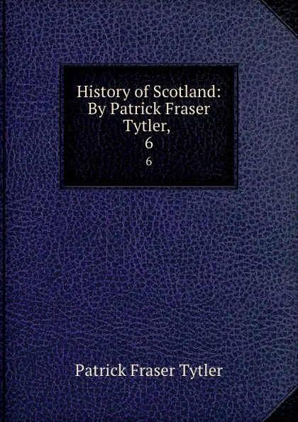 Обложка книги History of Scotland: By Patrick Fraser Tytler, . 6, Patrick Fraser Tytler