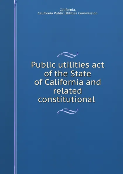 Обложка книги Public utilities act of the State of California and related constitutional ., California Public Utilities Commission California