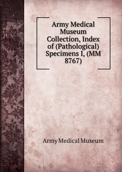 Обложка книги Army Medical Museum Collection, Index of (Pathological) Specimens I, (MM 8767), Army Medical Museum