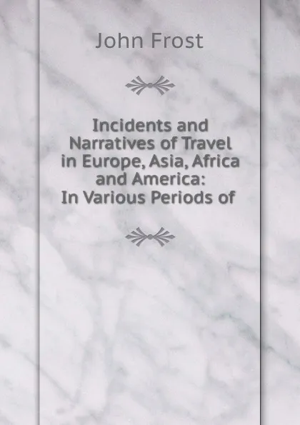 Обложка книги Incidents and Narratives of Travel in Europe, Asia, Africa and America: In Various Periods of ., John Frost