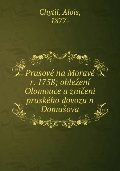 Обложка книги Prusove na Morave r. 1758; oblezeni Olomouce a zniceni pruskeho dovozu n Domasova, Alois Chytil