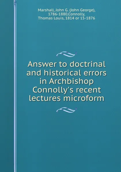 Обложка книги Answer to doctrinal and historical errors in Archbishop Connolly.s recent lectures microform, John George Marshall