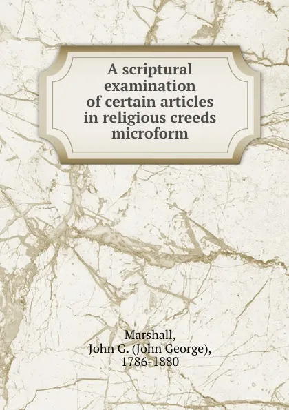 Обложка книги A scriptural examination of certain articles in religious creeds microform, John George Marshall