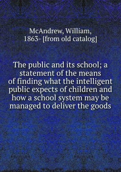 Обложка книги The public and its school; a statement of the means of finding what the intelligent public expects of children and how a school system may be managed to deliver the goods, William McAndrew