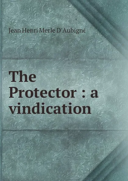 Обложка книги The Protector : a vindication, J.H. Merle d'Aubigné