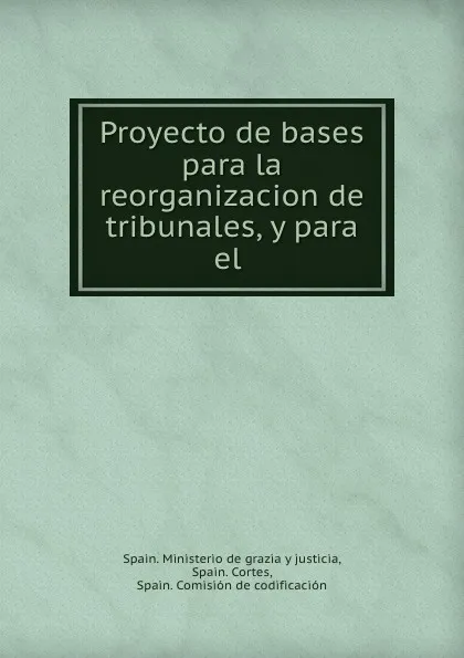 Обложка книги Proyecto de bases para la reorganizacion de tribunales, y para el ., Spain. Ministerio de grazia y justicia