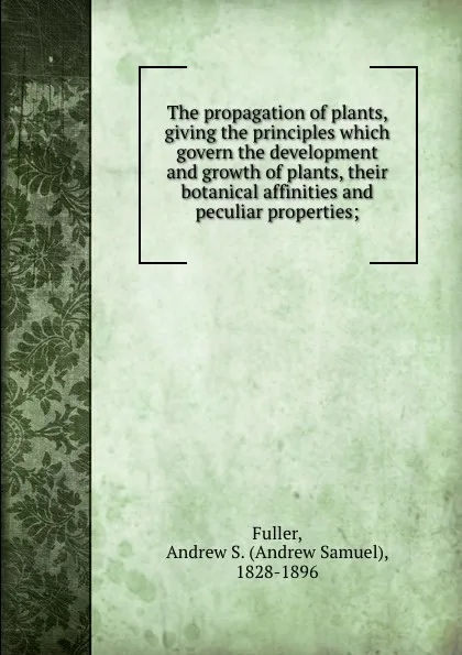 Обложка книги The propagation of plants, giving the principles which govern the development and growth of plants, their botanical affinities and peculiar properties;, Andrew Samuel Fuller