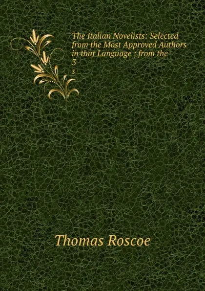 Обложка книги The Italian Novelists: Selected from the Most Approved Authors in that Language ; from the . 3, Thomas Roscoe