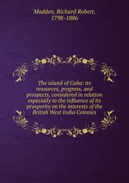 Обложка книги The island of Cuba: its resources, progress, and prospects, considered in relation especially to the influence of its prosperity on the interests of the British West India Colonies, Richard Robert Madden