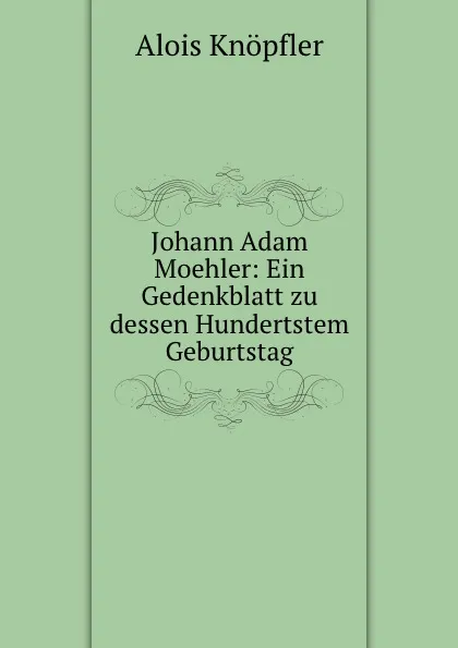 Обложка книги Johann Adam Moehler: Ein Gedenkblatt zu dessen Hundertstem Geburtstag, Alois Knöpfler