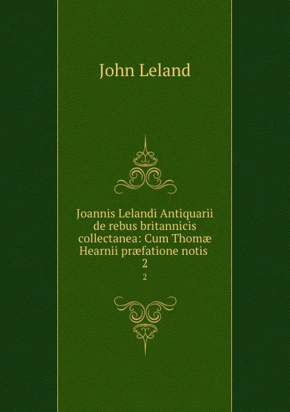 Обложка книги Joannis Lelandi Antiquarii de rebus britannicis collectanea: Cum Thomae Hearnii praefatione notis . 2, John Leland