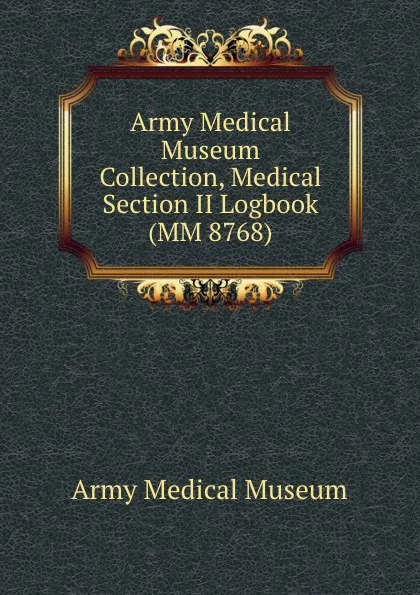 Обложка книги Army Medical Museum Collection, Medical Section II Logbook (MM 8768), Army Medical Museum