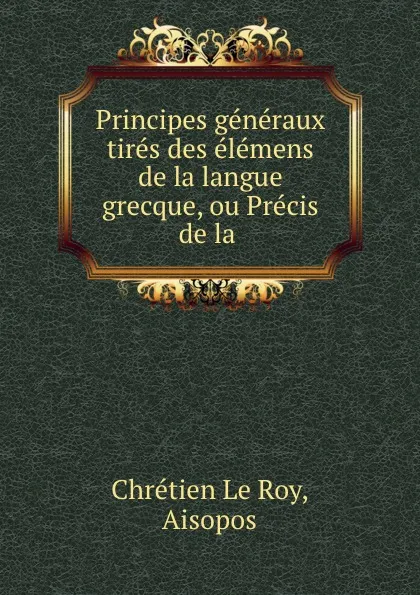 Обложка книги Principes generaux tires des elemens de la langue grecque, ou Precis de la ., Chrétien le Roy