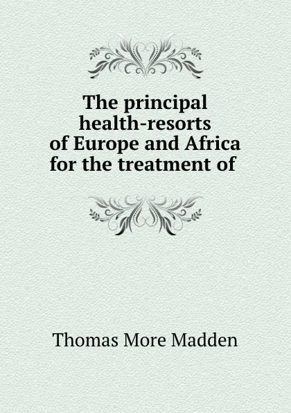 Обложка книги The principal health-resorts of Europe and Africa for the treatment of ., Thomas More Madden