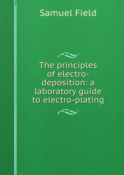 Обложка книги The principles of electro-deposition: a laboratory guide to electro-plating, Samuel Field