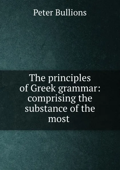 Обложка книги The principles of Greek grammar: comprising the substance of the most ., Peter Bullions