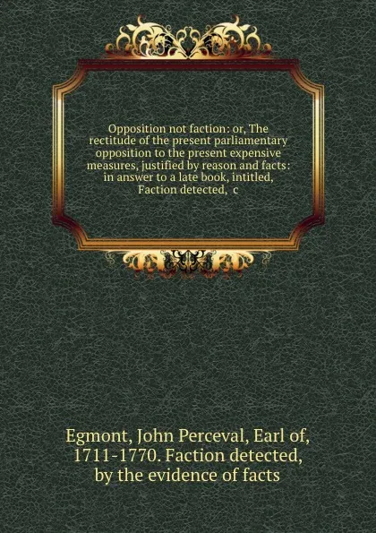 Обложка книги Opposition not faction: or, The rectitude of the present parliamentary opposition to the present expensive measures, justified by reason and facts: in answer to a late book, intitled, Faction detected, .c., John Perceval Egmont