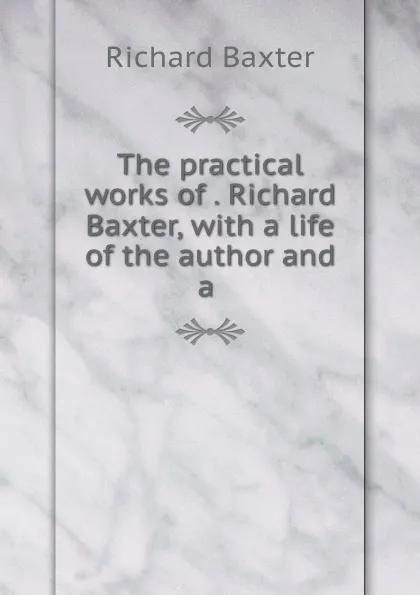 Обложка книги The practical works of . Richard Baxter, with a life of the author and a ., Richard Baxter