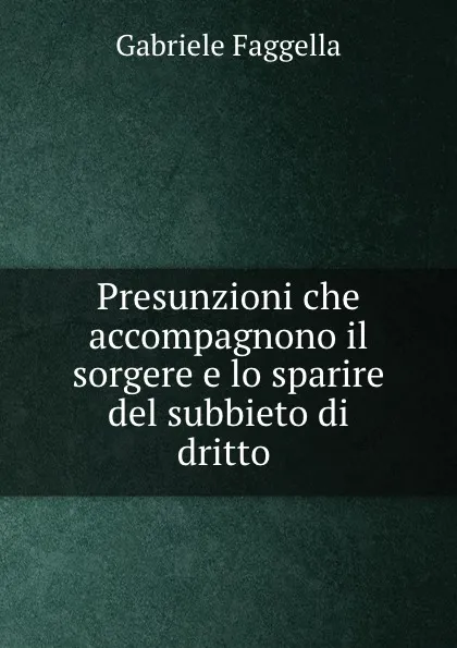 Обложка книги Presunzioni che accompagnono il sorgere e lo sparire del subbieto di dritto ., Gabriele Faggella