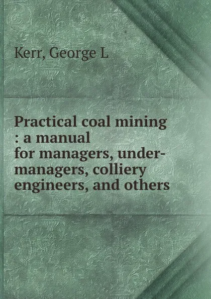 Обложка книги Practical coal mining : a manual for managers, under-managers, colliery engineers, and others, George L. Kerr