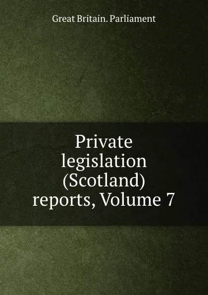 Обложка книги Private legislation (Scotland) reports, Volume 7, Great Britain. Parliament