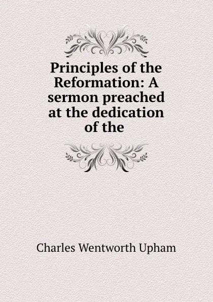 Обложка книги Principles of the Reformation: A sermon preached at the dedication of the ., Charles Wentworth Upham