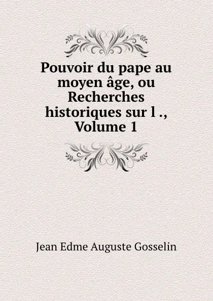 Обложка книги Pouvoir du pape au moyen age, ou Recherches historiques sur l ., Volume 1, Jean Edme Auguste Gosselin