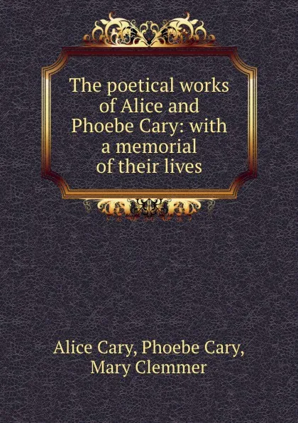 Обложка книги The poetical works of Alice and Phoebe Cary: with a memorial of their lives, Alice Cary