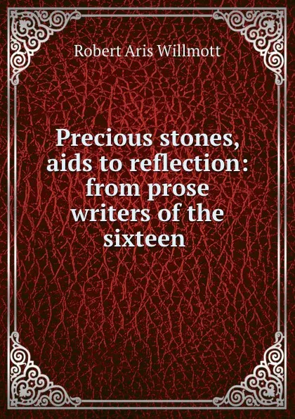 Обложка книги Precious stones, aids to reflection: from prose writers of the sixteen ., Robert Aris Willmott