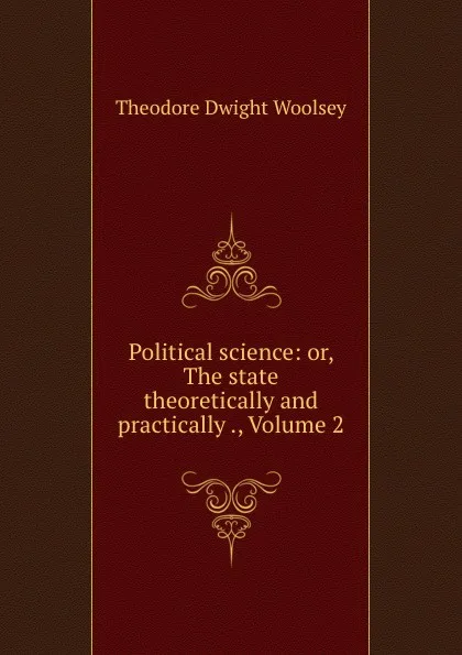 Обложка книги Political science: or, The state theoretically and practically ., Volume 2, Theodore Dwight Woolsey