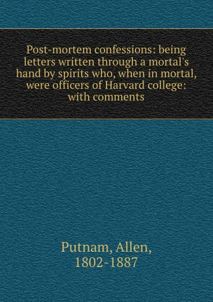 Обложка книги Post-mortem confessions: being letters written through a mortal.s hand by spirits who, when in mortal, were officers of Harvard college: with comments, Allen Putnam