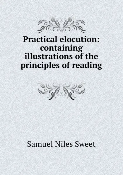 Обложка книги Practical elocution: containing illustrations of the principles of reading ., Samuel Niles Sweet