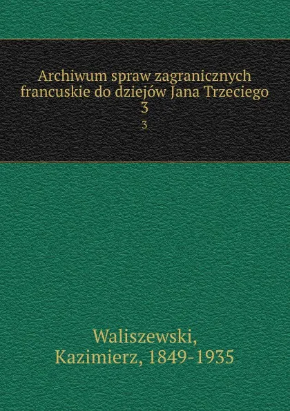 Обложка книги Archiwum spraw zagranicznych francuskie do dziejow Jana Trzeciego. 3, Kazimierz Waliszewski