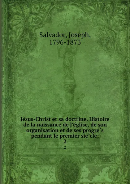 Обложка книги Jesus-Christ et sa doctrine. Histoire de la naissance de l.eglise, de son organisation et de ses progres pendant le premier siecle;. 2, Joseph Salvador