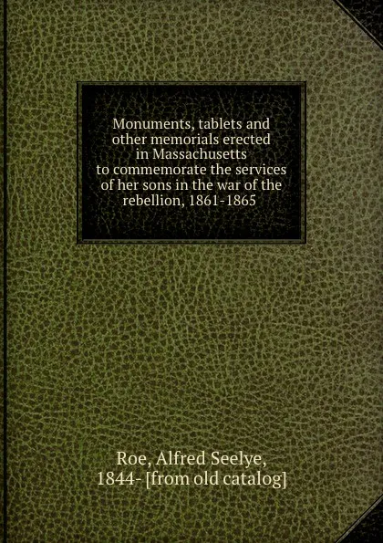 Обложка книги Monuments, tablets and other memorials erected in Massachusetts to commemorate the services of her sons in the war of the rebellion, 1861-1865, Alfred Seelye Roe