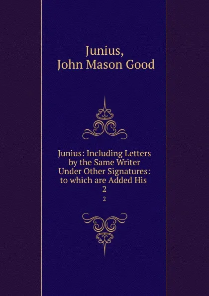 Обложка книги Junius: Including Letters by the Same Writer Under Other Signatures: to which are Added His . 2, John Mason Good Junius