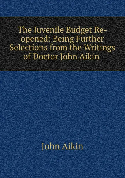 Обложка книги The Juvenile Budget Re-opened: Being Further Selections from the Writings of Doctor John Aikin ., John Aikin