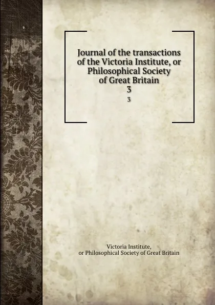 Обложка книги Journal of the transactions of the Victoria Institute, or Philosophical Society of Great Britain. 3, Victoria Institute