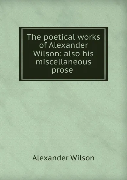 Обложка книги The poetical works of Alexander Wilson: also his miscellaneous prose ., Alexander Wilson