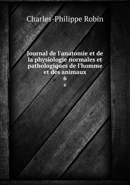 Обложка книги Journal de l.anatomie et de la physiologie normales et pathologiques de l.homme et des animaux. 6, Charles-Philippe Robin