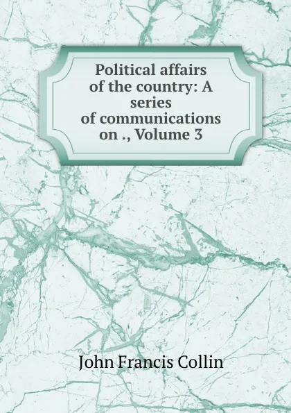 Обложка книги Political affairs of the country: A series of communications on ., Volume 3, John Francis Collin