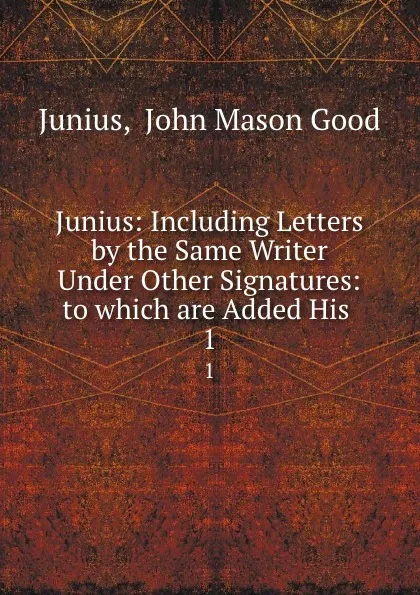 Обложка книги Junius: Including Letters by the Same Writer Under Other Signatures: to which are Added His . 1, John Mason Good Junius